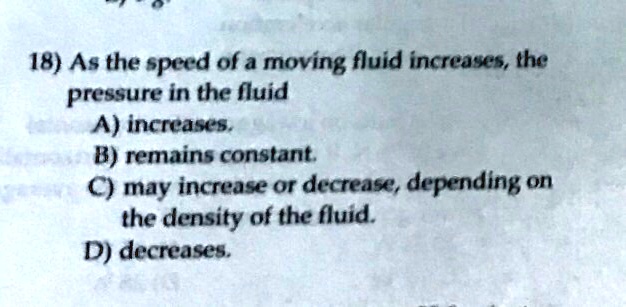 18) As the speed of a moving fluid increases, the
pressure in the fluid
A) increases.
B) remains constant.
C) may increase or decrease, depending on
the density of the fluid.
D) decreases.