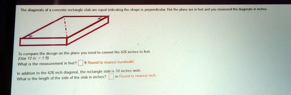 The diagonals of a concrete rectangle slab are equal indicating the shape is perpendicular. But the plans are in feet and you measured the diagonals in inches.
To compare the design on the plans you need to convert the 426 inches to feet.
(Use 12 in. = 1 ft)
What is the measurement in feet? ft Round to nearest hundredth.
In addition to the 426 inch diagonal, the rectangle slab is 50 inches wide.
What is the length of the side of the slab in inches? in Round to nearest inch.