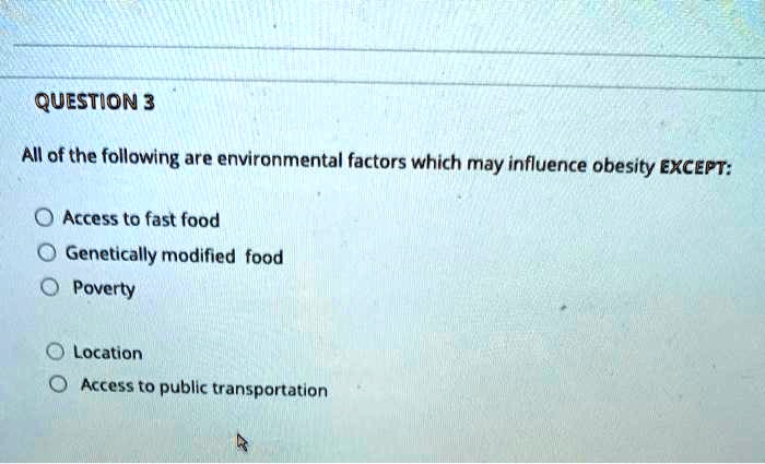 QUESTION 3

All of the following are environmental factors which may influence obesity EXCEPT:

Access to fast food
Genetically modified food
Poverty

Location
Access to public transportation