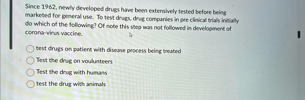 Since 1962, newly developed drugs have been extensively tested before being marketed for general use. To test drugs, drug companies in pre clinical trials initially do which of the following? Of note this step was not followed in development of corona-virus vaccine.
test drugs on patient with disease process being treated
Test the drug on voulunteers
Test the drug with humans
test the drug with animals