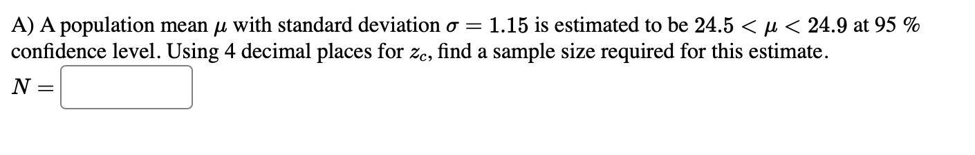 A) A population mean μ with standard deviation σ=1.15 is estimated to be 24.5<μ<24.9 at 95 % confidence level. Using 4 decimal places for zc, find a sample size required for this estimate.

    N=

