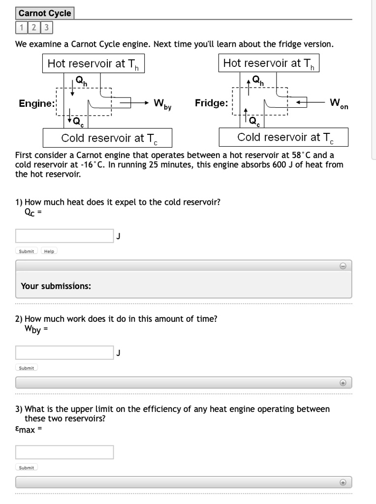 Carnot Cycle
We examine a Carnot Cycle engine. Next time you'll learn about the fridge version.
Hot reservoir at Th
Hot reservoir at Th
Engine: Qh Qc Wby
Fridge: Qh Qc Won
Cold reservoir at Tc
Cold reservoir at Tc
First consider a Carnot engine that operates between a hot reservoir at 58°C and a cold reservoir at -16°C. In running 25 minutes, this engine absorbs 600 J of heat from the hot reservoir.
1) How much heat does it expel to the cold reservoir?
Qc =
2) How much work does it do in this amount of time?
Wby =
3) What is the upper limit on the efficiency of any heat engine operating between these two reservoirs?
?max =
