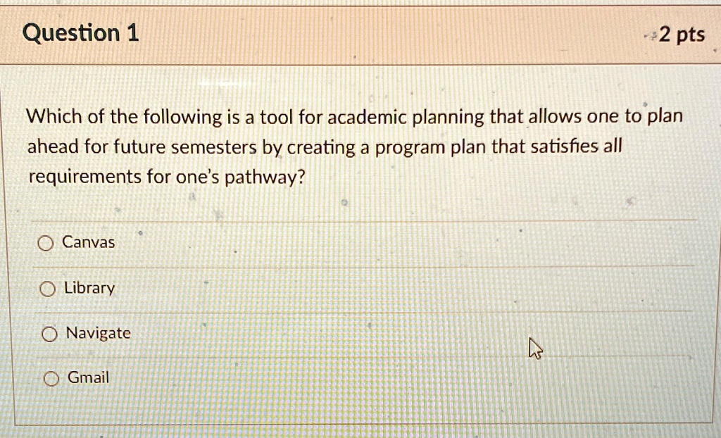 Question 1
+2 pts
Which of the following is a tool for academic planning that allows one to plan
ahead for future semesters by creating a program plan that satisfies all
requirements for one's pathway?
O Canvas
O Library
O Navigate
O Gmail