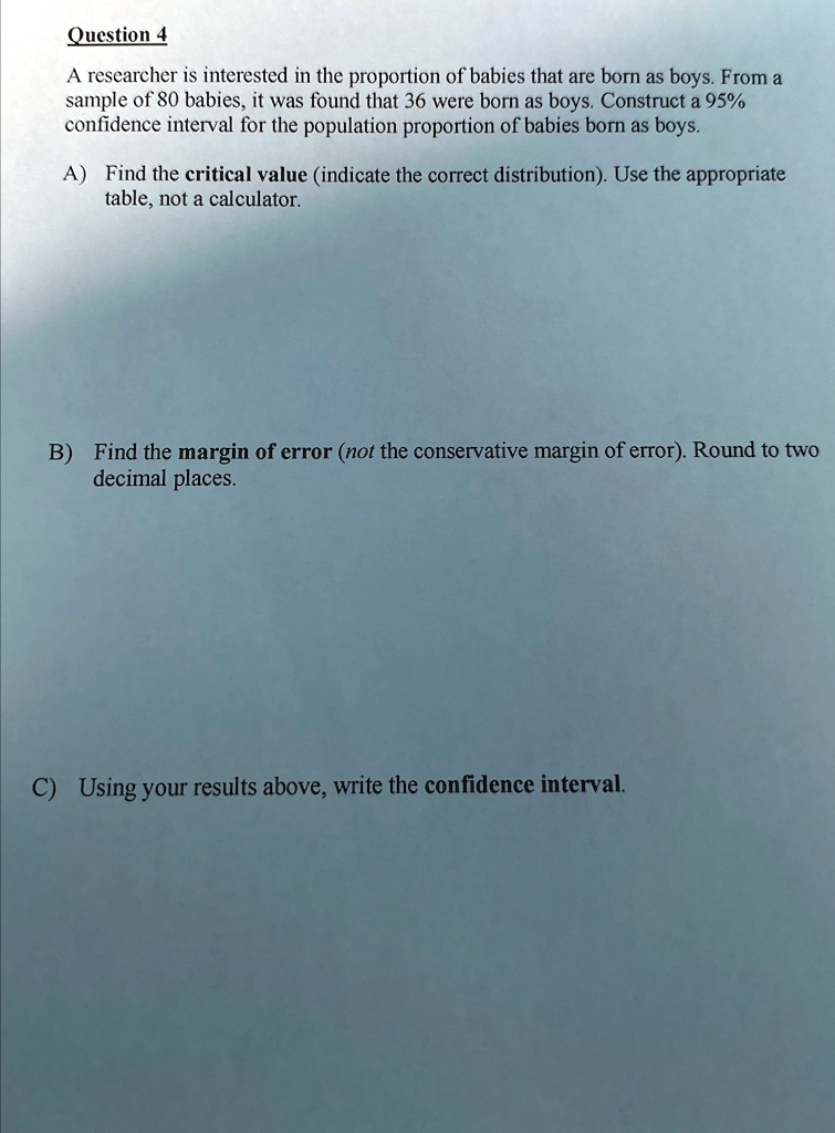 Question 4
A researcher is interested in the proportion of babies that are born as boys. From a
sample of 80 babies, it was found that 36 were born as boys. Construct a 95%
confidence interval for the population proportion of babies born as boys.
A) Find the critical value (indicate the correct distribution). Use the appropriate
table, not a calculator.
B) Find the margin of error (not the conservative margin of error). Round to two
decimal places.
C) Using your results above, write the confidence interval.