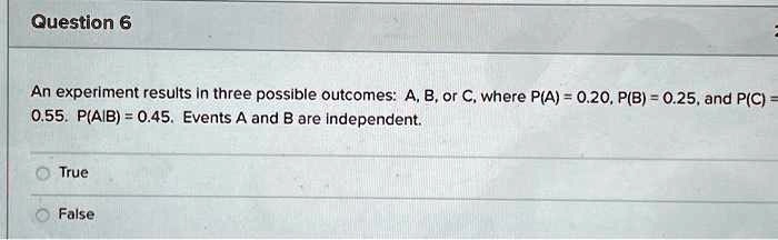 Question 6
An experiment results in three possible outcomes: A, B, or C, where P(A) = 0.20, P(B) = 0.25, and P(C) = 0.55. P(A|B) = 0.45. Events A and B are independent.
True
False
