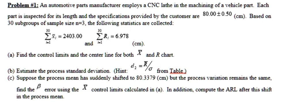 Problem #1: An automotive parts manufacturer employs a CNC lathe in the machining of a vehicle part. Each
part is inspected for its length and the specifications provided by the customer are 80.00±0.50 (cm). Based on
30 subgroups of sample size n=3, the following statistics are collected:
∑i=1^30x̅i = 2403.00
and ∑i=1^30 Ri = 6.978 (cm).
(a) Find the control limits and the center line for both X̅ and R chart.
(b) Estimate the process standard deviation. (Hint: d2 = R̅/σ from Table)
(c) Suppose the process mean has suddenly shifted to 80.3379 (cm) but the process variation remains the same,
find the β error using the X̅ control limits calculated in (a). In addition, compute the ARL after this shift
in the process mean.