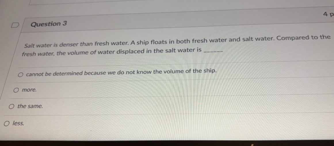 Question 3
Salt water is denser than fresh water. A ship floats in both fresh water and salt water. Compared to the fresh water, the volume of water displaced in the salt water is ( qquad )
cannot be determined because we do not know the volume of the ship.
more.
the same.
less.