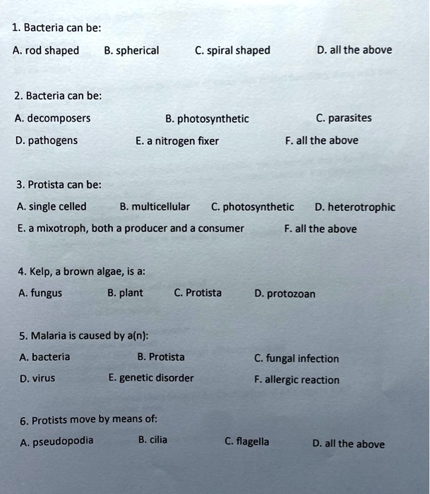 1. Bacteria can be:
A. rod shaped B. spherical C. spiral shaped D. all the above

2. Bacteria can be:
A. decomposers B. photosynthetic C. parasites
D. pathogens E. a nitrogen fixer F. all the above

3. Protista can be:
A. single celled B. multicellular C. photosynthetic D. heterotrophic
E. a mixotroph, both a producer and a consumer F. all the above

4. Kelp, a brown algae, is a:
A. fungus B. plant C. Protista D. protozoan

5. Malaria is caused by a(n):
A. bacteria B. Protista C. fungal infection
D. virus E. genetic disorder F. allergic reaction

6. Protists move by means of:
A. pseudopodia B. cilia C. flagella D. all the above