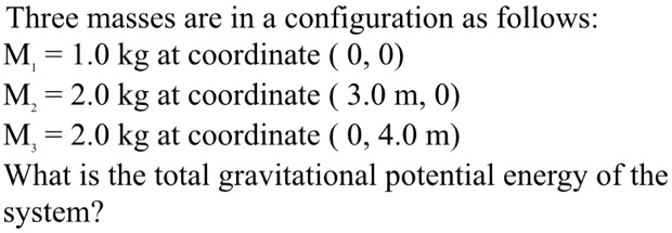 Three masses are in a configuration as follows:
M1 = 1.0 kg at coordinate ( 0, 0)
M2 = 2.0 kg at coordinate ( 3.0 m, 0)
M3 = 2.0 kg at coordinate ( 0, 4.0 m)
What is the total gravitational potential energy of the system?