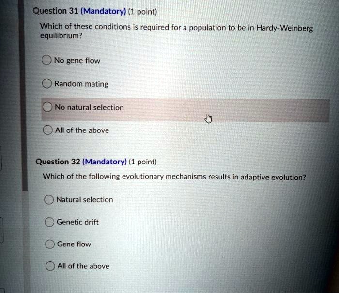 Which of these conditions is required for a population to be in Hardy-Weinberg equilibrium?
No gene flow
Random mating
No natural selection
All of the above
Which of the following evolutionary mechanisms results in adaptive evolution?
Natural selection
Genetic drift
Gene flow
All of the above