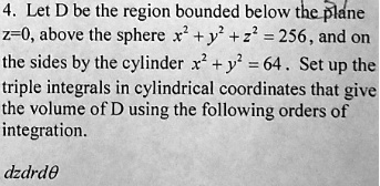 Let D be the region bounded below the plane z=0, above the sphere x^2 + y^2 + z^2 = 256 , and on the sides by the cylinder x^2 + y^2 = 64 . Set up the triple integrals in cylindrical coordinates that give the volume of D using the following orders of integration.

dzdrd?