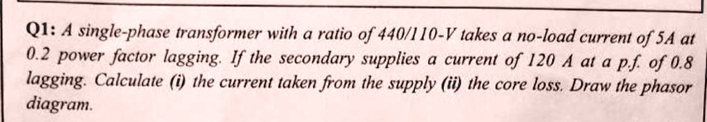 Q1: A single-phase transformer with a ratio of 440/110-V takes a no-load current of 5A at 0.2 power factor lagging. If the secondary supplies a current of 120 A at a p.f. of 0.8 lagging. Calculate (i) the current taken from the supply (ii) the core loss. Draw the phasor diagram.