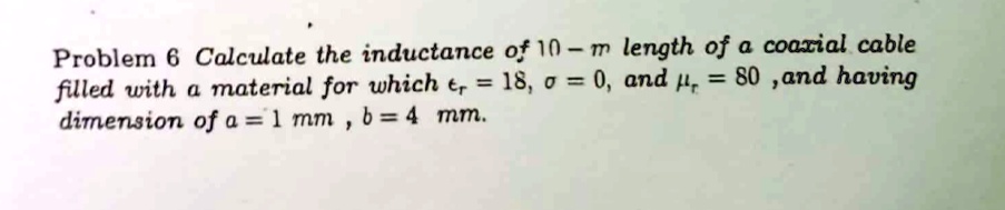 Problem 6 Calculate the inductance of 10-m length of a coaxial cable filled with a material for which ?r = 18, ? = 0, and ?r = 80 ,and having dimension of a = 1 mm , b = 4 mm.