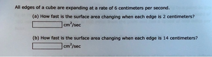 All edges of a cube are expanding at a rate of 6 centimeters per second.
(a) How fast is the surface area changing when each edge is 2 centimeters?
cm²/sec
(b) How fast is the surface area changing when each edge is 14 centimeters?
cm²/sec