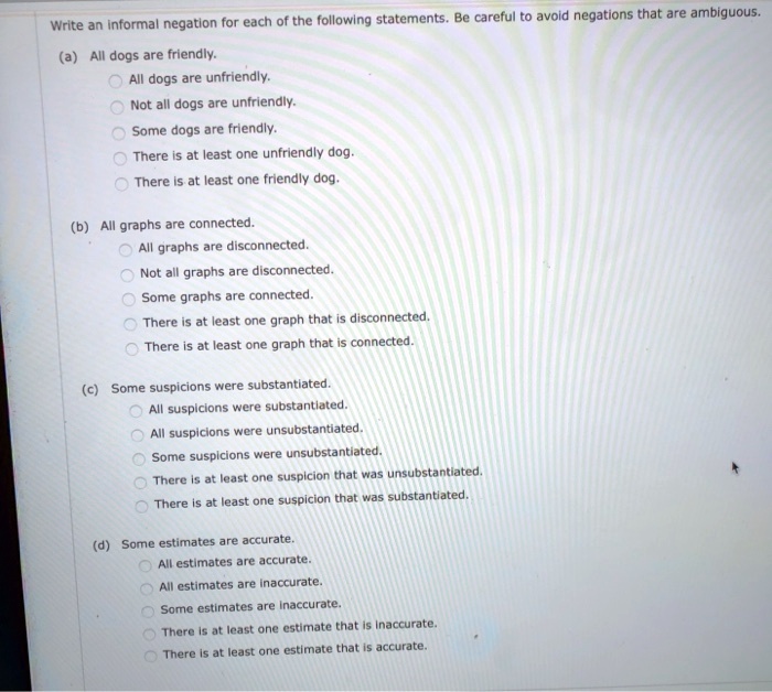 Write an informal negation for each of the following statements. Be careful to avoid negations that are ambiguous.

(a) All dogs are friendly.
All dogs are unfriendly.
Not all dogs are unfriendly.
Some dogs are friendly.
There is at least one unfriendly dog.
There is at least one friendly dog.

(b) All graphs are connected.
All graphs are disconnected.
Not all graphs are disconnected.
Some graphs are connected.
There is at least one graph that is disconnected.
There is at least one graph that is connected.

(c) Some suspicions were substantiated.
All suspicions were substantiated.
All suspicions were unsubstantiated.
Some suspicions were unsubstantiated.
There is at least one suspicion that was unsubstantiated.
There is at least one suspicion that was substantiated.

(d) Some estimates are accurate.
All estimates are accurate.
All estimates are inaccurate.
Some estimates are inaccurate.
There is at least one estimate that is inaccurate.
There is at least one estimate that is accurate.