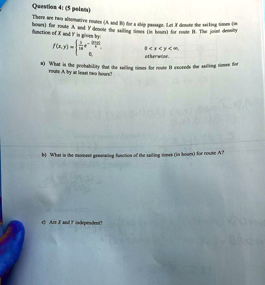 Question 4: (5 points)
There are two alternative routes (A and B) for a ship passage. Let X denote the sailing times (in
hours) for route A and Y denote the sailing times (in hours) for route B. The joint density
function of X and Y is given by:
f(x, y) = (1)/(18)e^-((x+y))/(6)    0 < x < y < ∞
 0    otherwise
a) What is the probability that the sailing times for route B exceeds the sailing times for
route A by at least two hours?
b) What is the moment generating function of the sailing times (in hours) for route A?
c) Are X and Y independent?