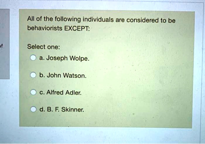 All of the following individuals are considered to be
behaviorists EXCEPT:
Select one:
a. Joseph Wolpe.
b. John Watson.
c. Alfred Adler.
d. B. F. Skinner.