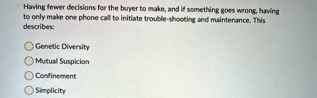 Having fewer decisions for the buyer to make, and if something goes wrong, having
to only make one phone call to initiate trouble-shooting and maintenance. This
describes:
Genetic Diversity
Mutual Suspicion
Confinement
Simplicity