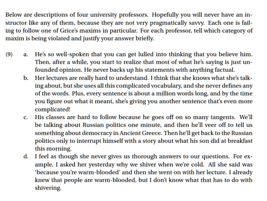 Below are descriptions of four university professors. Hopefully you will never have an instructor like any of them, because they are not very pragmatically savvy. Each one is failing to follow one of Grice's maxims in particular. For each professor, tell which category of maxim is being violated and justify your answer briefly.

(9) a. He's so well-spoken that you can get lulled into thinking that you believe him. Then, after a while, you start to realize that most of what he's saying is just unfounded opinion. He never backs up his statements with anything factual.
b. Her lectures are really hard to understand. I think that she knows what she's talking about, but she uses all this complicated vocabulary, and she never defines any of the words. Plus, every sentence is about a million words long, and by the time you figure out what it meant, she's giving you another sentence that's even more complicated!
c. His classes are hard to follow because he goes off on so many tangents. We'll be talking about Russian politics one minute, and then he'll veer off to tell us something about democracy in Ancient Greece. Then he'll get back to the Russian politics only to interrupt himself with a story about what his son did at breakfast this morning.
d. I feel as though she never gives us thorough answers to our questions. For example, I asked her yesterday why we shiver when we're cold. All she said was 'because you're warm-blooded' and then she went on with her lecture. I already knew that people are warm-blooded, but I don't know what that has to do with shivering.