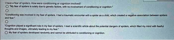 I have a fear of spiders. How were conditioning or cognition involved?
"My fear of spiders is solely due to genetic factors, with no involvement of conditioning or cognition."
"Conditioning was involved in my fear of spiders. I had a traumatic encounter with a spider as a child, which created a negative association between spiders
and fear."
"Cognition played a significant role in my fear of spiders. I read a scientific article about the potential dangers of spiders, which filled my mind with fearful
thoughts and images, ultimately leading to my fear."
My fear of spiders developed randomly and cannot be attributed to conditioning or cognition.