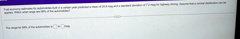 fuel economy estimates for automobiles built in a certain year predicted a mean of 248mpg and a standard deviation of 72mpg for highway driving assume that a normal distribution can be appli 52318