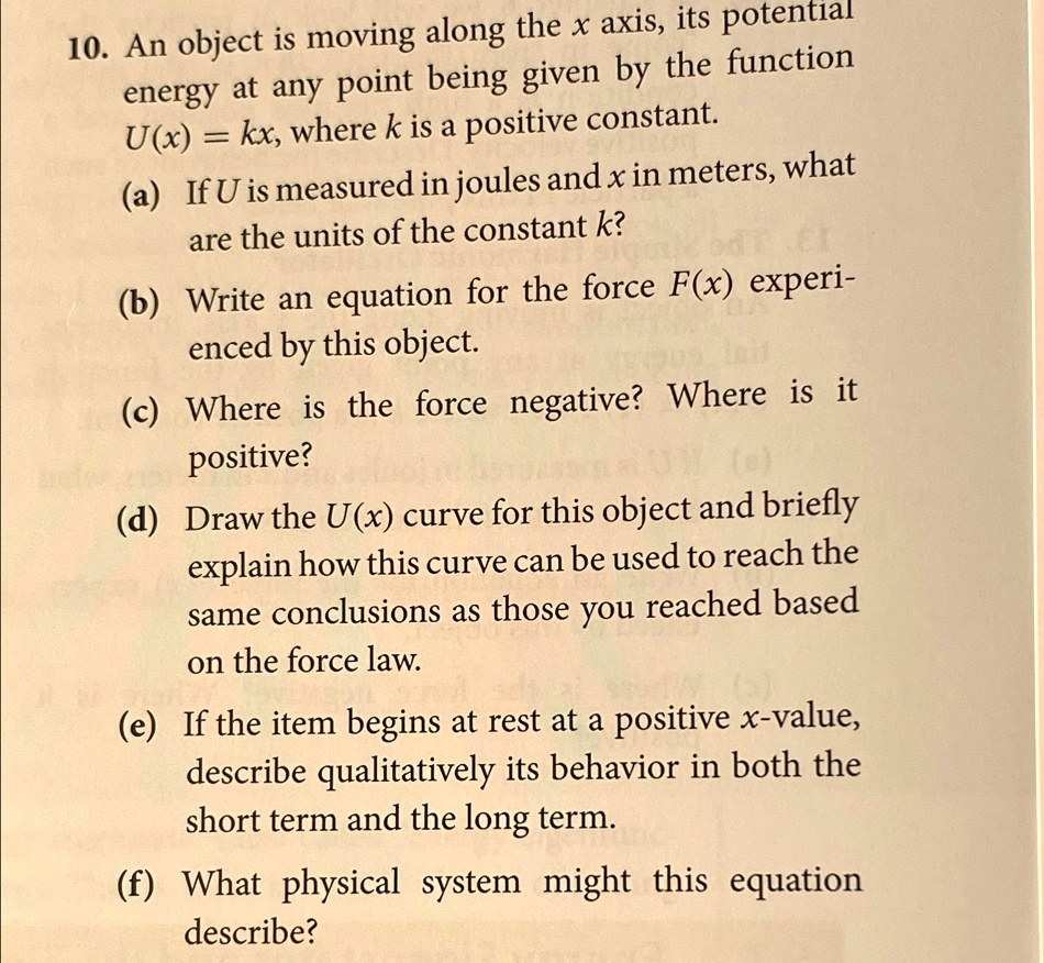 10. An object is moving along the x axis, its potential
energy at any point being given by the function
U(x) = kx, where k is a positive constant.
(a) If U is measured in joules and x in meters, what
are the units of the constant k?
(b) Write an equation for the force F(x) experi-
enced by this object.
(c) Where is the force negative? Where is it
positive?
(d) Draw the U(x) curve for this object and briefly
explain how this curve can be used to reach the
same conclusions as those you reached based
on the force law.
(e) If the item begins at rest at a positive x-value,
describe qualitatively its behavior in both the
short term and the long term.
(f) What physical system might this equation
describe?