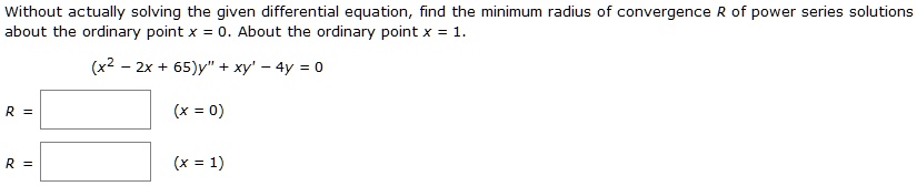 Without actually solving the given differential equation, find the minimum radius of convergence R of power series solutions about the ordinary point x = 0. About the ordinary point x = 1.

(x^2 - 2x + 65)y” + xy' - 4y = 0

R = (x = 0)
R = (x = 1)