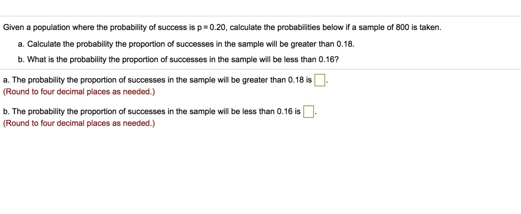 Given a population where the probability of success is p = 0.20, calculate the probabilities below if a sample of 800 is taken.
a. Calculate the probability the proportion of successes in the sample will be greater than 0.18.
b. What is the probability the proportion of successes in the sample will be less than 0.16?
a. The probability the proportion of successes in the sample will be greater than 0.18 is 
(Round to four decimal places as needed.)
b. The probability the proportion of successes in the sample will be less than 0.16 is 
(Round to four decimal places as needed.)