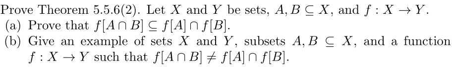 Prove Theorem 5.5.6(2). Let X and Y be sets, A, B subseteq X, and f : X 	o Y.
(a) Prove that f[A cap B] subseteq f[A] cap f[B].
(b) Give an example of sets X and Y, subsets A, B subseteq X, and a function f : X 	o Y such that f[A cap B] 
eq f[A] cap f[B].