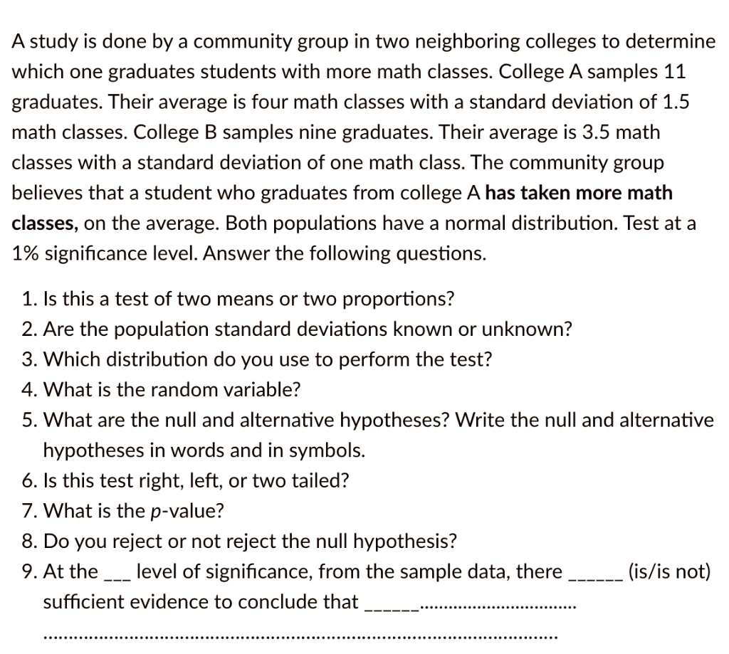 A study is done by a community group in two neighboring colleges to determine which one graduates students with more math classes. College A samples 11 graduates. Their average is four math classes with a standard deviation of 1.5 math classes. College B samples nine graduates. Their average is 3.5 math classes with a standard deviation of one math class. The community group believes that a student who graduates from college A has taken more math classes, on the average. Both populations have a normal distribution. Test at a 1% significance level. Answer the following questions.

1. Is this a test of two means or two proportions?
2. Are the population standard deviations known or unknown?
3. Which distribution do you use to perform the test?
4. What is the random variable?
5. What are the null and alternative hypotheses? Write the null and alternative hypotheses in words and in symbols.
6. Is this test right, left, or two tailed?
7. What is the p-value?
8. Do you reject or not reject the null hypothesis?
9. At the  level of significance, from the sample data, there  (is/is not) sufficient evidence to conclude that ........................................................................
.........................................................................................................................................................................................