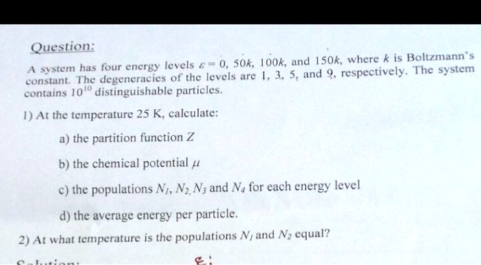 Question:
A system has four energy levels ϵ = 0, 50k, 100k, and 150k, where k is Boltzmann's
constant. The degeneracies of the levels are 1, 3, 5, and 9, respectively. The system
contains 10^10 distinguishable particles.
1) At the temperature 25 K, calculate:
a) the partition function Z
b) the chemical potential μ
c) the populations N1, N2, N3 and N4 for each energy level
d) the average energy per particle.
2) At what temperature is the populations N1 and N2 equal?
