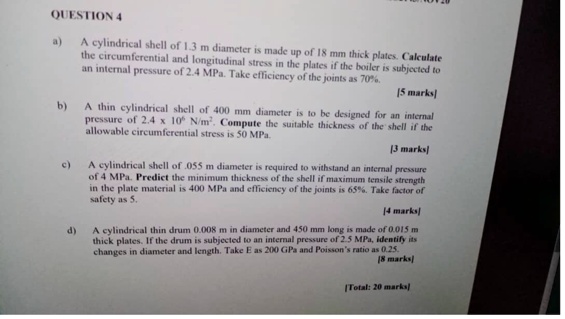 QUESTION 4

a) A cylindrical shell of 1.3 m diameter is made up of 18 mm thick plates. Calculate the circumferential and longitudinal stress in the plates if the boiler is subjected to an internal pressure of 2.4 MPa. Take efficiency of the joints as 70%.
[5 marks]

b) A thin cylindrical shell of 400 mm diameter is to be designed for an internal pressure of 2.4 x 10^6 N/m^2. Compute the suitable thickness of the shell if the allowable circumferential stress is 50 MPa.
[3 marks]

c) A cylindrical shell of .055 m diameter is required to withstand an internal pressure of 4 MPa. Predict the minimum thickness of the shell if maximum tensile strength in the plate material is 400 MPa and efficiency of the joints is 65%. Take factor of safety as 5.
[4 marks]

d) A cylindrical thin drum 0.008 m in diameter and 450 mm long is made of 0.015 m thick plates. If the drum is subjected to an internal pressure of 2.5 MPa, identify its changes in diameter and length. Take E as 200 GPa and Poisson's ratio as 0.25.
[8 marks]

[Total: 20 marks]