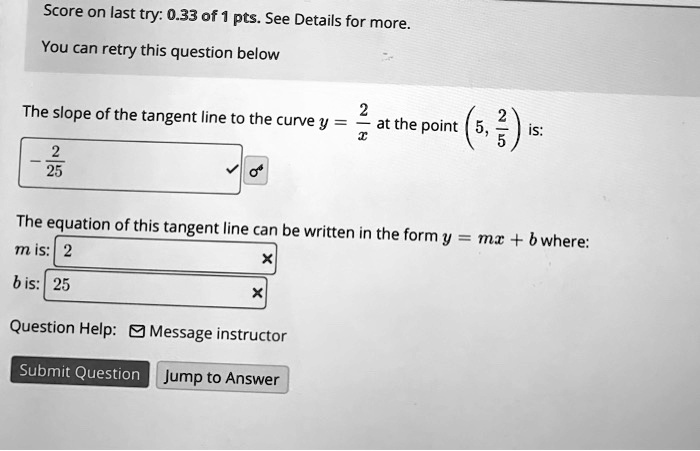 The slope of the tangent line to the curve y = 2/x at the point (5, 2/5) is:
- 2/25
The equation of this tangent line can be written in the form y = mx + b where:
m is: 2
b is: 25