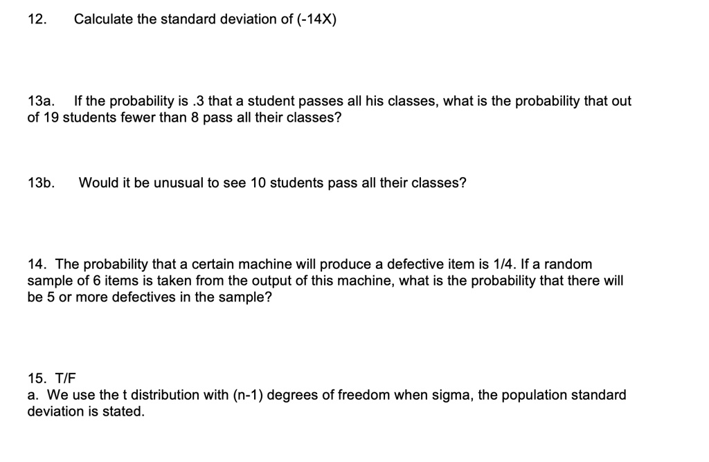 12. Calculate the standard deviation of (-14X)

13a. If the probability is .3 that a student passes all his classes, what is the probability that out of 19 students fewer than 8 pass all their classes?

13b. Would it be unusual to see 10 students pass all their classes?

14. The probability that a certain machine will produce a defective item is 1/4. If a random sample of 6 items is taken from the output of this machine, what is the probability that there will be 5 or more defectives in the sample?

15. T/F
a. We use the t distribution with (n-1) degrees of freedom when sigma, the population standard deviation is stated.