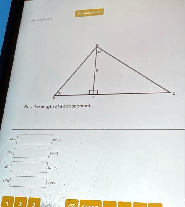 Formula Sheet
Question 1 of 3
60
B
Find the length of each segment:
AB= units
IB= units
IC= units
AC= units
45
8
C