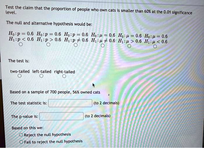 Test the claim that the proportion of people who own cats is smaller than 60% at the 0.01 significance level.

The null and alternative hypothesis would be:
H?: p = 0.6 H?: p = 0.6 H?: p = 0.6 H?: ? = 0.6 H?: ? = 0.6 H?: ? = 0.6
H?: p < 0.6 H?: p > 0.6 H?: p ? 0.6 H?: ? ? 0.6 H?: ? > 0.6 H?: ? < 0.6

The test is:
two-tailed left-tailed right-tailed

Based on a sample of 700 people, 56% owned cats

The test statistic is: (to 2 decimals)

The p-value is: (to 2 decimals)

Based on this we:
Reject the null hypothesis
Fail to reject the null hypothesis