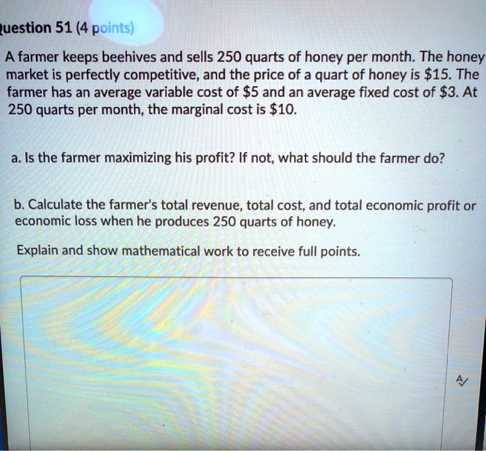 Question 51 (4 points)
A farmer keeps beehives and sells 250 quarts of honey per month. The honey
market is perfectly competitive, and the price of a quart of honey is 15. The
farmer has an average variable cost of5 and an average fixed cost of 3. At
250 quarts per month, the marginal cost is10.
a. Is the farmer maximizing his profit? If not, what should the farmer do?
b. Calculate the farmer's total revenue, total cost, and total economic profit or
economic loss when he produces 250 quarts of honey.
Explain and show mathematical work to receive full points.