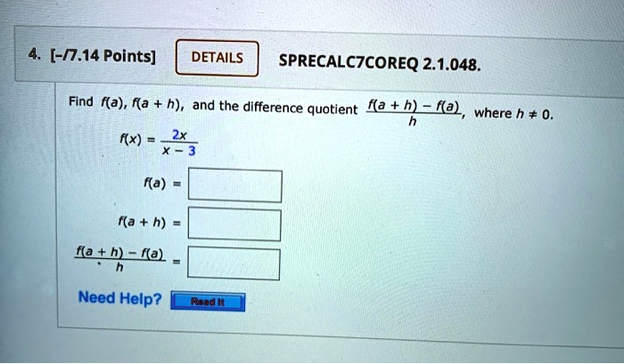4. [-/7.14 Points]
DETAILS
SPRECALC7COREQ 2.1.048.
Find f(a), f(a + h), and the difference quotient (f(a + h) - f(a))/(h), where h ≠ 0.
f(x) = (2x)/(x - 3)
f(a) = 
f(a + h) = 
(f(a + h) - f(a))/(h) =
Need Help? Read It