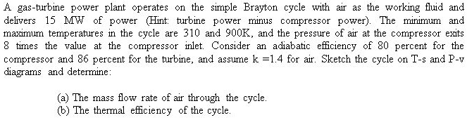 A gas-turbine power plant operates on the simple Brayton cycle with air as the working fluid and delivers 15 MW of power (Hint: turbine power minus compressor power). The minimum and maximum temperatures in the cycle are 310 and 900K, and the pressure of air at the compressor exits 8 times the value at the compressor inlet. Consider an adiabatic efficiency of 80 percent for the compressor and 86 percent for the turbine, and assume k =1.4 for air. Sketch the cycle on T-s and P-v diagrams and determine:

(a) The mass flow rate of air through the cycle.
(b) The thermal efficiency of the cycle.