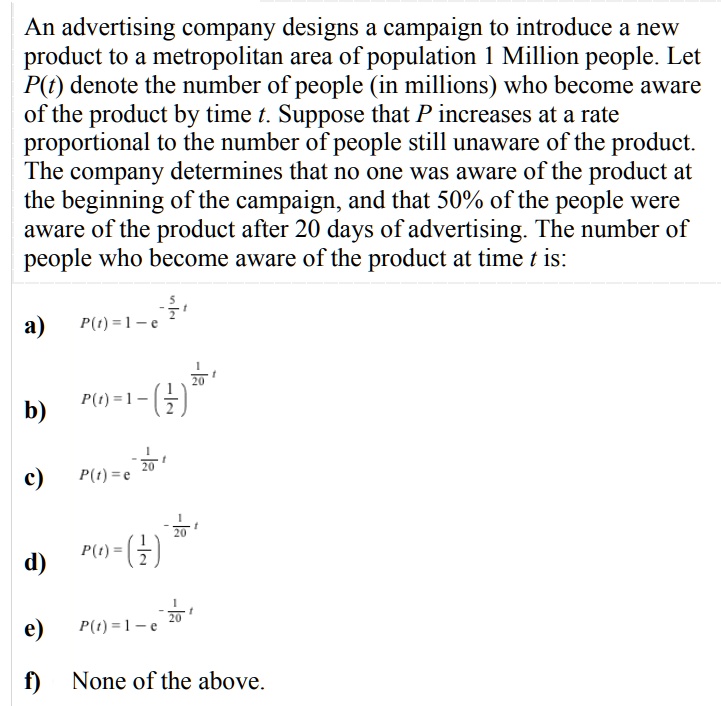 An advertising company designs a campaign to introduce a new product to a metropolitan area of population 1 Million people. Let P(t) denote the number of people (in millions) who become aware of the product by time t. Suppose that P increases at a rate proportional to the number of people still unaware of the product. The company determines that no one was aware of the product at the beginning of the campaign, and that 50% of the people were aware of the product after 20 days of advertising. The number of people who become aware of the product at time t is:
a) P(t) = 1 - e^-frac52t
b) P(t) = 1 - (frac12)^frac120t
c) P(t) = e^-frac120t
d) P(t) = (frac12)^-frac120t
e) P(t) = 1 - e^-frac120t
f) None of the above.