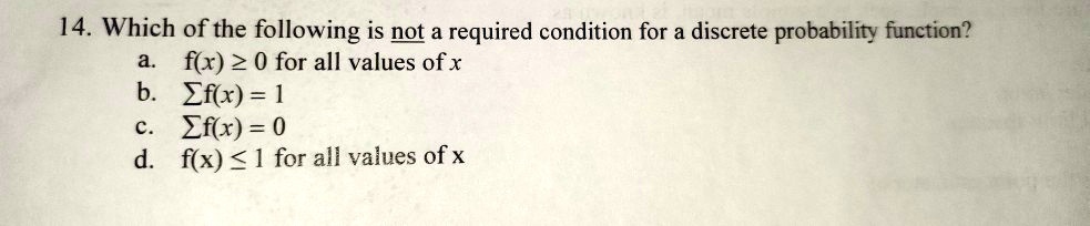 14. Which of the following is not a required condition for a discrete probability function?
a. f(x) ? 0 for all values of x
b. ?f(x) = 1
c. ?f(x) = 0
d. f(x) ? 1 for all values of x