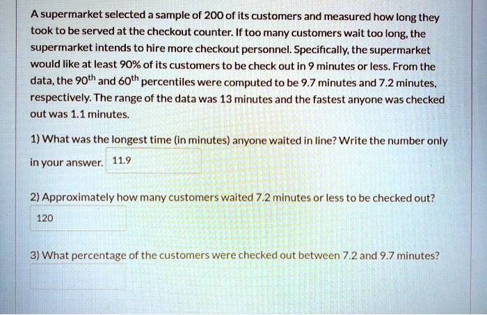 A supermarket selected a sample of 200 of its customers and measured how long they took to be served at the checkout counter. If too many customers wait too long, the supermarket intends to hire more checkout personnel. Specifically, the supermarket would like at least 90% of its customers to be check out in 9 minutes or less. From the data, the 90th and 60th percentiles were computed to be 9.7 minutes and 7.2 minutes, respectively. The range of the data was 13 minutes and the fastest anyone was checked out was 1.1 minutes.

1) What was the longest time (in minutes) anyone waited in line? Write the number only in your answer. 11.9

2) Approximately how many customers waited 7.2 minutes or less to be checked out?
120

3) What percentage of the customers were checked out between 7.2 and 9.7 minutes?