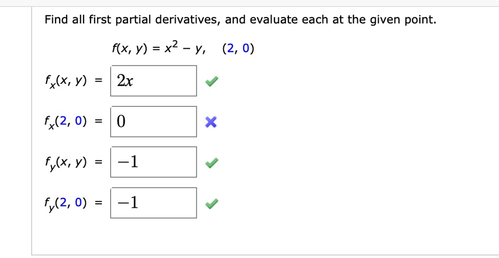 Find all first partial derivatives, and evaluate each at the given point.
f(x, y) = x^2 - y, (2, 0)
fx(x, y) = 2x
fx(2, 0) = 0
fy(x, y) = -1
fy(2, 0) = -1