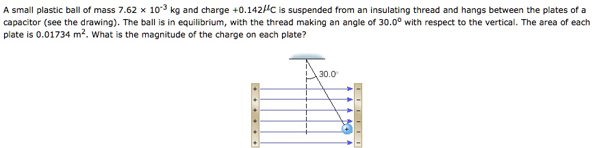 A small plastic ball of mass 7.62 	imes 10^-3 kg and charge +0.142 mu C is suspended from an insulating thread and hangs between the plates of a capacitor (see the drawing). The ball is in equilibrium, with the thread making an angle of 30.0^circ with respect to the vertical. The area of each plate is 0.01734 	ext m^2. What is the magnitude of the charge on each plate?