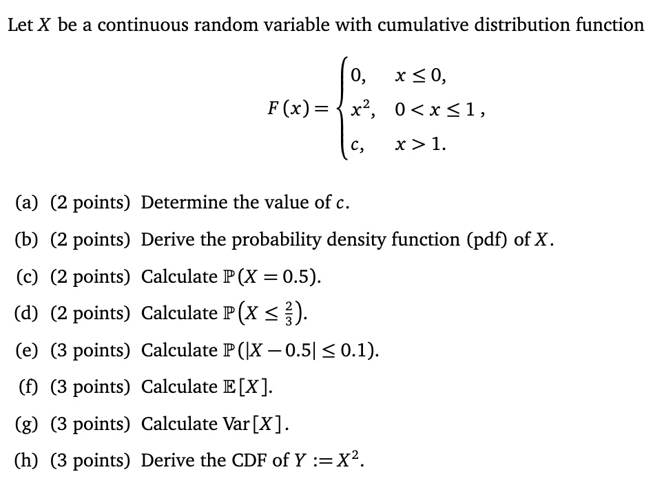 Let X be a continuous random variable with cumulative distribution function F(x) = 
0, x <= 0,
x^2, 0 < x <= 1,
c, x > 1.
(a) (2 points) Determine the value of c.
(b) (2 points) Derive the probability density function (pdf) of X.
(c) (2 points) Calculate P(X = 0.5).
(d) (2 points) Calculate P(X <= 2/3).
(e) (3 points) Calculate P(|X - 0.5| <= 0.1).
(f) (3 points) Calculate E[X].
(g) (3 points) Calculate Var[X].
(h) (3 points) Derive the CDF of Y := X^2.