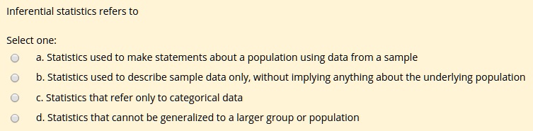 Inferential statistics refers to
Select one:
a. Statistics used to make statements about a population using data from a sample
b. Statistics used to describe sample data only, without implying anything about the underlying population
c. Statistics that refer only to categorical data
d. Statistics that cannot be generalized to a larger group or population
