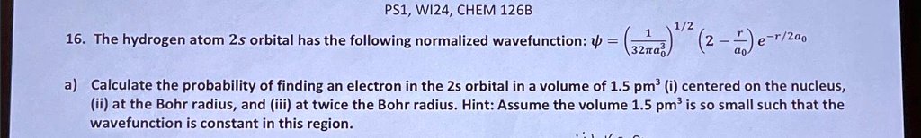 PS1, WI24, CHEM 126B
16. The hydrogen atom 2s orbital has the following normalized wavefunction: ψ = ((1)/(32π a0^3))^1/2(2 - (r)/(a0))e^-r/2a0
a) Calculate the probability of finding an electron in the 2s orbital in a volume of 1.5 pm³ (i) centered on the nucleus,
(ii) at the Bohr radius, and (iii) at twice the Bohr radius. Hint: Assume the volume 1.5 pm³ is so small such that the
wavefunction is constant in this region.
