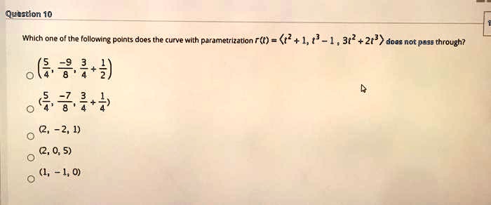 Question 10
Which one of the following points does the curve with parametrization r(t) = langle t^2 + 1, t^3 - 1, 3t^2 + 2t^3 angle does not pass through?
left(frac54, frac-98, frac34 + frac12ight)
left(frac54, frac-78, frac34 + frac14ight)
(2, -2, 1)
(2, 0, 5)
(1, -1, 0)
