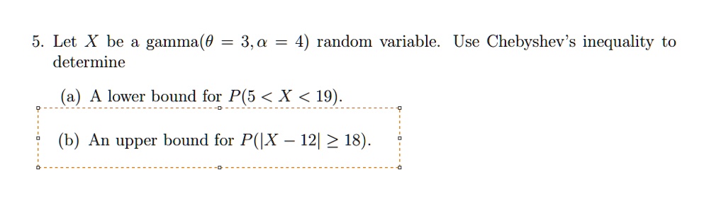 5. Let X be a gamma(? = 3, ? = 4) random variable. Use Chebyshev's inequality to determine

(a) A lower bound for P(5 < X < 19).

(b) An upper bound for P(|X - 12| ? 18).
