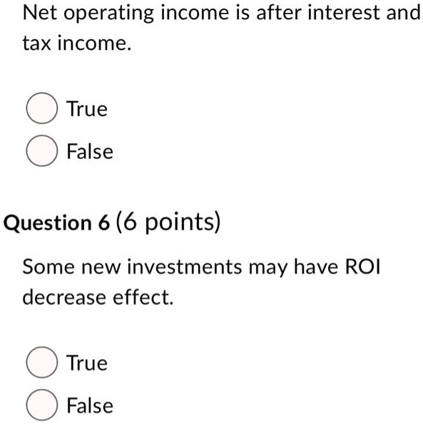 Net operating income is after interest and tax income.
True
False
Question 6 (6 points)
Some new investments may have ROI decrease effect.
True
False